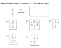 Select the best answer for the product of the reaction below.
Br2
NaOH, H20
а.)
ONa
b.)
c.)
Br
Br
Br
Br
Br
Br.
Br
Br
Br
ÓNa
d.)
e.)
Br
Br
Br
Br
:O
