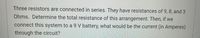 Three resistors are connected in series. They have resistances of 9, 8, and 3
Ohms. Determine the total resistance of this arrangement. Then, if we
connect this system to a 9 V battery, what would be the current (in Amperes)
through the circuit?
