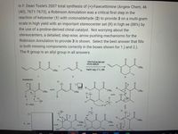 In F. Dean Toste's 2007 total synthesis of (+)-Fawcettimine (Angew Chem, 46
(40), 7671-7673), a Robinson Annulation was a critical first step in the
reaction of ketoester (1) with crotonaldehyde (2) to provide 3 on a multi-gram
scale in high yield with an important stereocenter set (R) in high ee (88%) by
the use of a proline-derived chiral catalyst. Not worrying about the
stereocenters, a detailed, step-wise, arrow pushing mechanisms for the
Robinson Annulation to provide 3 is shown. Select the best answer that fills
in both missing components correctly in the boxes shown for 1.) and 2.).
The R group is an allyl group in all answers.
10% Proline-derived
chiral catalyst
O'Bu
NaOH (aq), 0°C, 60h
O'Bu
1
2
3
Mechanism
1.)
O'Bu
O'Bu
O'Bu
O'Bu
e:ö:
:0:
R.
: OH
1
H.
R= Ally
OH
2)
R.
O'Bu
R.
O'Bu
O'Bu
:0:
но
