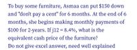 To buy some furniture, Asmaa can put $150 down
and "don't pay a cent" for 6 months. At the end of 6
months, she begins making monthly payments of
$100 for 2-years. If j12 = 8.4%, what is the
equivalent cash price of the furniture?
Do not give excel answer, need well explained
