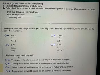 For the argument below, perform the following.
a) Translate the argument into symbolic form.
b) Determine if the argument is valid or invalid. Compare the argument to a standard form or use a truth table.
I will help Tanya, or I will help Evan.
I will not help Tanya.
..I will help Evan.
a) Let p be "I will help Tanya" and let q be "I will help Evan." Write the argument in symbolic form. Choose the
correct answer below.
OA. p q
р
:: ~P
OC. pvq
-p
:. q
OB. pq
~p
..q
OD. pvq
Р
:: ~P
b) Is the argument valid or invalid?
OA. The argument is valid because it is an example of Disjunctive Syllogism.
B. The argument is valid because it is an example of the Law of Syllogism.
C. The argument is invalid because it is an example of Fallacy of the Converse.
D. The argument is invalid because it is an example of Fallacy of the Inverse.