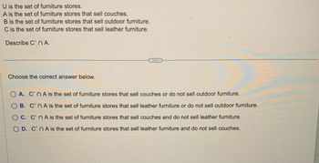 U is the set of furniture stores.
A is the set of furniture stores that sell couches.
B is the set of furniture stores that sell outdoor furniture.
C is the set of furniture stores that sell leather furniture.
Describe C' nA.
Choose the correct answer below.
A. C'n A is the set of furniture stores that sell couches or do not sell outdoor furniture.
B. C'n A is the set of furniture stores that sell leather furniture or do not sell outdoor furniture.
OC. C'n A is the set of furniture stores that sell couches and do not sell leather furniture.
OD. C'nA is the set of furniture stores that sell leather furniture and do not sell couches.