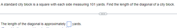 **Determining the Diagonal Length of a City Block**

A standard city block is a square with each side measuring 101 yards. Find the length of the diagonal of a city block.

---

*Solution:*

To find the length of the diagonal of a square, we use the Pythagorean theorem. In a square, the diagonal forms two right-angled triangles. 

The formula to calculate the diagonal (d) is:

\[ d = \sqrt{a^2 + a^2} \]

where \( a \) is the length of one side of the square.

For a city block with each side measuring 101 yards,

\[ d = \sqrt{101^2 + 101^2} \]

\[ d = \sqrt{2 \cdot 101^2} \]

\[ d = 101 \cdot \sqrt{2} \]

Using the approximate value of \( \sqrt{2} \approx 1.414 \),

\[ d \approx 101 \cdot 1.414 \]

\[ d \approx 142.814 \]

Therefore, the length of the diagonal is approximately 143 yards (rounded to the nearest whole number). 

The length of the diagonal is approximately ___143___ yards.