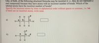 One, or both, of the following structural formulas may be incorrect (i. e., they do not represent a
real
compound) because they have atoms with an incorrect number of bonds. Which of the
labeled atoms have the incorrect number of bonds?
Specify the incorrect atoms by letter in alphabetical order without spaces or commas., i.e. bd.
If there are no incorrect atoms, write none.
H.
od
a)
--
H HH
CIC
b)
H-C=C-
H.
CIH
