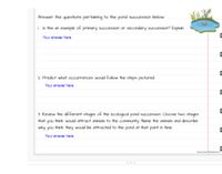 Answer the questions pertaining to the pond succession below
Ih this an example of primory succession or secondary auccession? Explain
Your answer here
2. Predct what occurences wald Folow the steps pictured
Your answer here
3. Review the different stages of the ecological pond succeion Choose two stages
that you thirk wald attract animals to the community Name the orimals and describe
why you think they would be attracted to the pond at that pont in time.
Your answer here
Te
