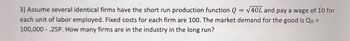 3] Assume several identical firms have the short run production function Q = √40L and pay a wage of 10 for
each unit of labor employed. Fixed costs for each firm are 100. The market demand for the good is Qd =
100,000.25P. How many firms are in the industry in the long run?