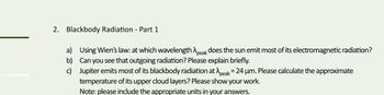 2. Blackbody Radiation - Part 1
a) Using Wien's law: at which wavelength peak does the sun emit most of its electromagnetic radiation?
b) Can you see that outgoing radiation? Please explain briefly.
c) Jupiter emits most of its blackbody radiation at peak = 24 µm. Please calculate the approximate
temperature of its upper cloud layers? Please show your work.
Note: please include the appropriate units in your answers.