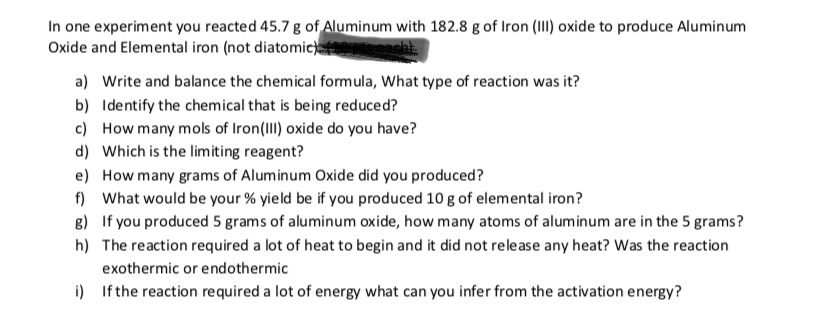 In one experiment you reacted 45.7 g of Aluminum with 182.8 g of Iron (II) oxide to produce Aluminum
Oxide and Elemental iron (not diatomic
a)
Write and balance the chemical formula, What type of reaction was it?
b) Identify the chem ical that is being reduced?
c)
How many mols of Iron(II) oxide do you have?
Which is the lim iting reagent?
d)
e)
How many grams of Alum inum Oxide did you produced?
f)
What would be your % yield be if you produced 10 g of elemental iron?
g)
If you produced 5 grams of aluminum oxide, how many atoms of aluminum are in the 5 grams?
h) The reaction required a lot of heat to begin and it did not release any heat? Was the reaction
exothermic or end othermic
i)
If the reaction required a lot of energy what can you infer from the activation energy?
