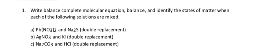1.
Write balance complete molecular equation, balance, and identify the states of matter when
each of the following solutions are mixed
a) Pb(NO3)2 and Na2s (double replacement)
b) AgNO3 and KI (double replacement)
c) Na2CO3 and HCI (double replacement)
