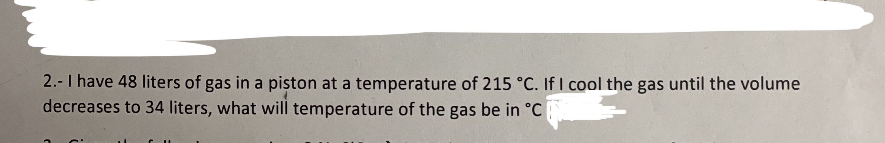 2.-I have 48 liters of
in a piston at a temperature of 215 °C. If I cool the gas until the volume
gas
decreases to 34 liters, what will temperature of the gas be in °C
