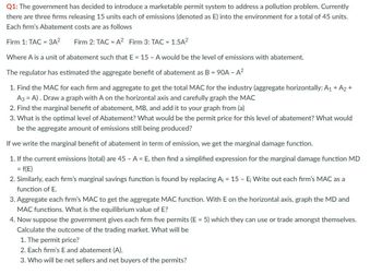 Q1: The government has decided to introduce a marketable permit system to address a pollution problem. Currently
there are three firms releasing 15 units each of emissions (denoted as E) into the environment for a total of 45 units.
Each firm's Abatement costs are as follows
Firm 1: TAC = 3A²
Firm 2: TAC = A2 Firm 3: TAC = 1.5A²
Where A is a unit of abatement such that E 15 - A would be the level of emissions with abatement.
The regulator has estimated the aggregate benefit of abatement as B = 90A - A²
1. Find the MAC for each firm and aggregate to get the total MAC for the industry (aggregate horizontally: A1 + A2 +
A3 = A). Draw a graph with A on the horizontal axis and carefully graph the MAC
2. Find the marginal benefit of abatement, MB, and add it to your graph from (a)
3. What is the optimal level of Abatement? What would be the permit price for this level of abatement? What would
be the aggregate amount of emissions still being produced?
If we write the marginal benefit of abatement in term of emission, we get the marginal damage function.
1. If the current emissions (total) are 45 - A = E, then find a simplified expression for the marginal damage function MD
= f(E)
2. Similarly, each firm's marginal savings function is found by replacing A₁ = 15 - E; Write out each firm's MAC as a
function of E.
3. Aggregate each firm's MAC to get the aggregate MAC function. With E on the horizontal axis, graph the MD and
MAC functions. What is the equilibrium value of E?
4. Now suppose the government gives each firm five permits (E = 5) which they can use or trade amongst themselves.
Calculate the outcome of the trading market. What will be
1. The permit price?
2. Each firm's E and abatement (A).
3. Who will be net sellers and net buyers of the permits?