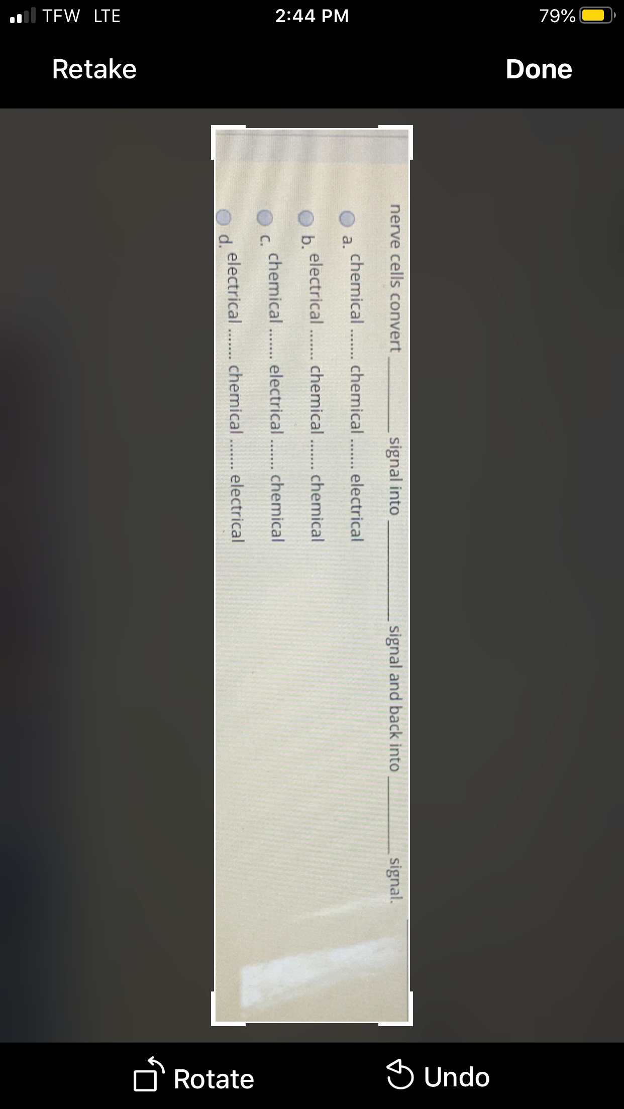 ll TEW LTE
2:44 PM
79%
Retake
Done
Rotate
S Undo
nerve cells convert
signal into
signal and back into
signal.
chemical .. chemical.. electrical
a.
electrical .. chemical .. chemical
b.
..... ..
chemical .. electrical.. chemical
O c.
electrical .. chemical .. electrical
d.
