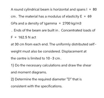 = 80
A round cylindrical beam is horizontal and spans I
cm. The material has a modulus of elasticity E 69
GPa and a density of \gamma = 2700 kg/m3
Ends of the beam are built in. Concentrated loads of
F = 162.5 N act
at 30 cm from each end. The uniformly distributed self-
weight must also be considered. Displacement at
the centre is limited to 10 - 3 cm.
1) Do the necessary calculations and draw the shear
and moment diagrams.
2) Determine the required diameter "D" that is
consistent with the specifications.