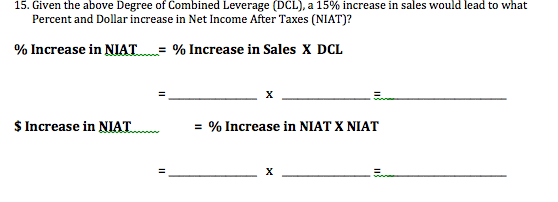 15. Given the above Degree of Combined Leverage (DCL), a 15% increase in sales would lead to what
Percent and Dollar increase in Net Income After Taxes (NIAT)?
% Increase in NIAT
= % Increase in Sales X DCL
х
$Increase in NIAT
= % Increase in NIAT X NIAT
х
