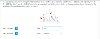 The figure shows an uneven arrangement of electrons (e) and protons (p) on a circular arc of radius r = 1.80 cm, with angles 0₁ = 24.0°,
0₂ = 50.0°, 03 = 36.0°, and 04 = 26.0°. What are the (a) magnitude and (b) direction (relative to the positive direction of the x axis) of the
net electric field produced at the center of the arc?
(a) Number i
(b) Number
i
Unit
e
0₂
0₁
N/C
Unit degrees
0₂
0₁
Р