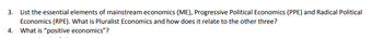 3.
List the essential elements of mainstream economics (ME), Progressive Political Economics (PPE) and Radical Political
Economics (RPE). What is Pluralist Economics and how does it relate to the other three?
4. What is "positive economics"?