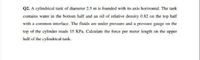 Q2. A cylindricai tank of diameter 2.5 m is founded with its axis horizontal. The tank
contains water in the bottom half and an oil of relative density 0.82 on the top haif
with a common interface. The fluids are under pressure and a pressure gauge on the
top of the cylinder reads 15 KPa. Caleulate the force per meter length on the upper
half of the cylindrical tank.

