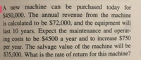 A new machine can be purchased today for
$450,000. The annual revenue from the machine
is calculated to be $72,000, and the equipment will
last 10 years. Expect the maintenance and operat-
ing costs to be $4500 a year and to increase $750
per year. The salvage value of the machine will be
$35,000. What is the rate of return for this machine?
