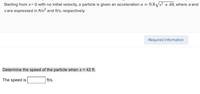 Starting from x= 0 with no initial velocity, a particle is given an acceleration a = 0.8Vv + 49, where a and
vare expressed in ft/s² and f's, respectively.
Required information
Determine the speed of the particle when x = 42 ft.
The speed is
ft/s.
