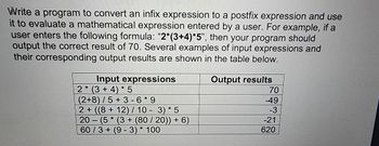 Write a program to convert an infix expression to a postfix expression and use
it to evaluate a mathematical expression entered by a user. For example, if a
user enters the following formula: “2*(3+4)*5", then your program should
output the correct result of 70. Several examples of input expressions and
their corresponding output results are shown in the table below.
Output results
Input expressions
2* (3+4)*5
(2+8)/5+3-6*9
2+ ((8+12) / 10 - 3) * 5
20
-
(5* (3+ (80/20)) + 6)
60/3+ (9-3)* 100
70
-49
-3
-21
620