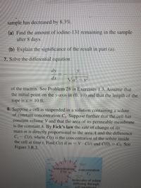 sample has decreased by 8.3%.
(a) Find the amount of iodine-131 remaining in the sample
after 8 days.
(b) Explain the significance of the result in part (a).
7. Solve the differential equation
dy
dx
Va - y
of the tractrix. See Problem 28 in Exercises 1.3. Assume that
the initial point on the y-axis in (0, 10) and that the length of the
rope is x = 10 ft.
8. Suppose a cell is suspended in a solution containing a solute
of constant concentration C,. Suppose further that the cell has
constant volume V and that the area of its permeable membrane
is the constant A. By Fick's law the rate of change of its
mass m is directly proportional to the area A and the difference
C,
C(1), where C(1) is the concentration of the solute inside
the cell at time r. Find C(t) if m = V C(1) and C(0)
Figure 3.R.2.
Co. See
concentration,
concentration
molecules of solute
diffusing through
cell membrane
