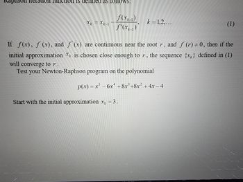 on nction is defined as follows:
X = X-1
f(x)
f'(x)
k = 1,2,...
Start with the initial approximation x = 3.
(1)
If f(x), f (x), and f(x) are continuous near the root r, and f (r) = 0, then if the
initial approximation is chosen close enough to r, the sequence {x} defined in (1)
will converge to r.
Test your Newton-Raphson program on the polynomial
p(x) = x² - 6x +8x³+8x² + 4x − 4