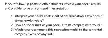 In your follow-up posts to other students, review your peers' results
and provide some analysis and interpretation:
1. Interpret your peer's coefficient of determination. How does it
compare with yours?
2. How do the results of your peers' t-tests compare with yours?
3. Would you recommend this regression model to the car rental
company? Why or why not?