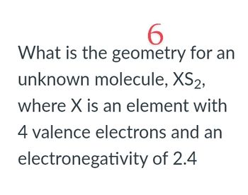 6
What is the geometry for an
unknown molecule, XS2,
where X is an element with
4 valence electrons and an
electronegativity of 2.4