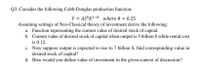 Q3. Consider the following Cobb-Douglas production function:
Y = AL K1-0 where 0 = 0.25
Assuming settings of Neo-Classical theory of investment derive the following:
a. Function representing the current value of desired stock of capital.
b. Current value of desired stock of capital when output is 5 billion $ while rental cost
is 0.12.
c. Now suppose output is expected to rise to 7 billion $, find corresponding value in
desired stock of capital?
d. How would you define value of investment in the given context of discussion?
