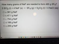 How many grams of NaF are needed to form 485 g SF4?
3 SCI2 (1) + 4 NaF (s) → SF4 (g) + S2CI2 (1) + 4 NaCI (aq)
O a. 381 g NaF
O b.47.1 g NaF
O c. 754 g NaF
с.
O d. 188 g NaF
O e. 259 g NaF
10:59 PM
38°F
へ @ )
A
12/17/2021
P Type here to search
PrtScn
F8
Home
F9
End
F10
PgUp
F11
PgDn
DII
F4
F5
F6
F7
F1
F2
F3
