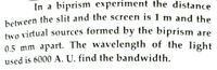 between the slit and the screen is 1 m and the
In a biprism experiment the distance
two virtual sources formed by the biprism are
0.5 mm apart. The wavelength of the light
used is 6000 A. U. find the bandwidth.
