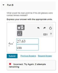 **Part B**

**Question:**  
What would his near point be if his old glasses were contact lenses instead?  
Express your answer with the appropriate units.

**Input Field:**  
\( d_{\text{near}} = \)  
Value: 27.63  
Unit: cm

**Buttons and Options:**  
- Submit  
- Previous Answers  
- Request Answer

**Feedback:**  
Incorrect; Try Again; 2 attempts remaining

---

**Explanation:**  
The question asks for the calculation of the near point when using contact lenses. The answer inputted is 27.63 cm, but it was marked incorrect. Users have 2 more attempts to find the correct answer.