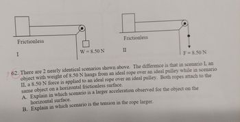 Frictionless
I
W = 8.50 N
Frictionless
II
F = 8.50 N
62. There are 2 nearly identical scenarios shown above. The difference is that in scenario I. an
object with weight of 8.50 N hangs from an ideal rope over an ideal pulley while in scenario
II, a 8.50 N force is applied to an ideal rope over an ideal pulley. Both ropes attach to the
same object on a horizontal frictionless surface.
A. Explain in which scenario is a larger acceleration observed for the object on the
horizontal surface.
B. Explain in which scenario is the tension in the rope larger.