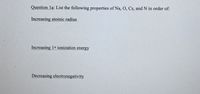 Question la: List the following properties of Na, O, Cs, and N in order of:
Increasing atomic radius
Increasing 1st ionization energy
Decreasing electronegativity
