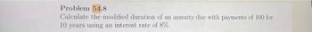 Problem 54.8
Calculate the modified duration of an annuity due with payments of 100 for
10 years using an interest rate of 8%.