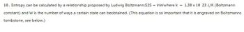 10. Entropy can be calculated by a relationship proposed by Ludwig Boltzmann:52S = InWwhere k = 1.38 x 10 23 J/K (Boltzmann
constant) and W is the number of ways a certain state can beobtained. (This equation is so important that it is engraved on Boltzmanns
tombstone, see below.)