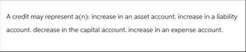 A credit may represent a(n): increase in an asset account. increase in a liability
account. decrease in the capital account. increase in an expense account.