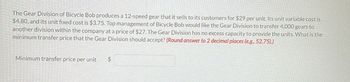 The Gear Division of Bicycle Bob produces a 12-speed gear that it sells to its customers for $29 per unit. Its unit variable cost is
$4.80, and its unit fixed cost is $3.75. Top management of Bicycle Bob would like the Gear Division to transfer 4,000 gears to
another division within the company at a price of $27. The Gear Division has no excess capacity to provide the units. What is the
minimum transfer price that the Gear Division should accept? (Round answer to 2 decimal places (e.g., 52.75).)
Minimum transfer price per unit
$