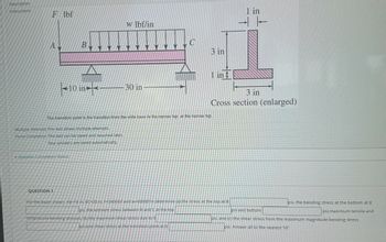 Description
Instructions
F lbf
A
B
10 in
Multiple Attempts This test allows multiple attempts.
Force Completion This test can be saved and resumed later.
Your answers are saved automatically.
Question Completion Status:
QUESTION 1
w lbf/in
30 in
3 in
The transition point is the transition from the wide base to the narrow top, at the narrow top.
1 in
3 in
Cross section (enlarged)
in
"For the beam shown, AB-10 in, BC-30 in, F-2400lbf and w=600lbf/in determine (a) the stress at the top at B
psi, the extreem stress between B and C at the top
compressive bending stresses, (b) the maximum shear stress due to V
psi and shear stress at the transition point at B
psi, the bending stress at the bottom at B
psi.maximum tensile and
osi and bottom
psi, and (c) the shear stress from the maximum magnitude bending stress
psi. Answer all to the nearest 10"