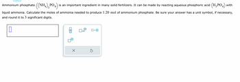 Ammonium phosphate ((NH4),PO4) is an important ingredient in many solid fertilizers. It can be made by reacting aqueous phosphoric acid (H₂PO4) with
liquid ammonia. Calculate the moles of ammonia needed to produce 1.20 mol of ammonium phosphate. Be sure your answer has a unit symbol, if necessary,
and round it to 3 significant digits.
0
X
x10
S
•