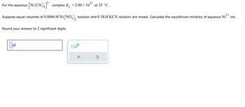 For the aqueous \([\text{Ni(CN)}_4]^{2-}\) complex, \(K_f = 2.00 \times 10^{31}\) at 25 °C.

Suppose equal volumes of 0.0086 M \(\text{Ni(NO}_3)_2\) solution and 0.38 M KCN solution are mixed. Calculate the equilibrium molarity of aqueous \(\text{Ni}^{2+}\) ion.

Round your answer to 2 significant digits.

\[
\boxed{M}
\]

There is a small calculator interface depicted next to the box for calculation, featuring options for clearing (\( \times \)), redoing (\( \circlearrowright \)), and exponentiation (\( x^{10} \)).