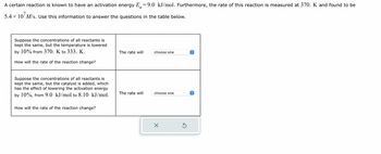 A certain reaction is known to have an activation energy \( E_a = 9.0 \, \text{kJ/mol} \). Furthermore, the rate of this reaction is measured at 370. K and found to be \( 5.4 \times 10^7 \, M/s \). Use this information to answer the questions in the table below.

- Suppose the concentrations of all reactants is kept the same, but the temperature is lowered by 10% from 370. K to 333. K.

  How will the rate of the reaction change?
  
  The rate will [choose one]

- Suppose the concentrations of all reactants is kept the same, but the catalyst is added, which has the effect of lowering the activation energy by 10%, from 9.0 kJ/mol to 8.10 kJ/mol.

  How will the rate of the reaction change?
  
  The rate will [choose one]

[There are dropdown menus beside each question for selecting an answer.]