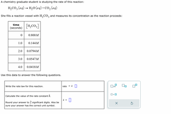 **Title: Understanding Reaction Rates – A Case Study**

**Overview:**
A chemistry graduate student is studying the rate of the reaction:

\[ \text{H}_2\text{CO}_3 \,(\text{aq}) \rightarrow \text{H}_2\text{O} \,(\text{aq}) + \text{CO}_2 \,(\text{aq}) \]

She fills a reaction vessel with \(\text{H}_2\text{CO}_3\) and measures its concentration as the reaction proceeds.

**Data Table:**

| Time (seconds) | \([\text{H}_2\text{CO}_3]\) |
|----------------|----------------------|
| 0              | 0.800 M              |
| 1.0            | 0.144 M              |
| 2.0            | 0.0794 M             |
| 3.0            | 0.0547 M             |
| 4.0            | 0.0418 M             |

**Instructions:**
Use this data to answer the following questions.

1. **Write the rate law for this reaction:**

   \[
   \text{rate} = k [\text{H}_2\text{CO}_3]
   \]

2. **Calculate the value of the rate constant \(k\):**

   Round your answer to 2 significant digits. Also, ensure your answer has the correct unit symbol.

   \[
   k = \, [\text{Enter your answer here}]
   \]

**Graph Explanation:**

The graph provided illustrates changes in \([\text{H}_2\text{CO}_3]\) over time, with concentration on the y-axis and time on the x-axis. The data points plot the measured concentrations at each time interval. Analysis of these points helps determine the rate of reaction and calculate the rate constant. 

**Note:**
Ensure calculations reflect changes in concentration over time to properly derive \(k\).