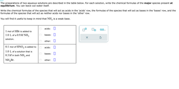 The preparations of two aqueous solutions are described in the table below. For each solution, write the chemical formulas of the major species present at
equilibrium. You can leave out water itself.
Write the chemical formulas of the species that will act as acids in the 'acids' row, the formulas of the species that will act as bases in the 'bases' row, and the
formulas of the species that will act as neither acids nor bases in the 'other' row.
You will find it useful to keep in mind that NH3 is a weak base.
1 mol of HBr is added to
1.0 L of a 0.9M NH3
solution.
0.1 mol of HNO3 is added to
1.0 L of a solution that is
0.3 M in both NH3
and
NH Br.
0
0
0
0
0
acids: 0
bases:
other:
acids:
bases:
other:
X
S