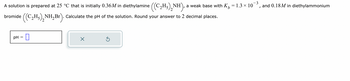 =
A solution is prepared at 25 °C that is initially 0.36M in diethylamine ((C₂H₂)₂NH), a weak base with K
2H5NH₂Br). Calculate the pH of the solution. Round your answer to 2 decimal places.
((C₂H₂)₂
2
bromide
pH
=
0
X
Ś
1.3 × 10
-3
I
and 0.18M in diethylammonium