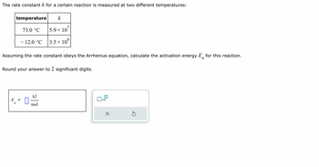 The rate constant \( k \) for a certain reaction is measured at two different temperatures:

\[
\begin{array}{|c|c|}
\hline
\text{temperature} & k \\
\hline
73.0 \, ^\circ\text{C} & 5.9 \times 10^7 \\
-12.0 \, ^\circ\text{C} & 3.5 \times 10^6 \\
\hline
\end{array}
\]

Assuming the rate constant obeys the Arrhenius equation, calculate the activation energy \( E_a \) for this reaction.

Round your answer to 2 significant digits.

\[
E_a = \Box \, \frac{\text{kJ}}{\text{mol}}
\] 

(Note: There is a numerical input box for entering the activation energy value.)