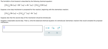 The formation of tert-butanol is described by the following chemical equation:

\[
(\text{CH}_3)_3\text{CBr (aq)} + \text{OH}^- \text{(aq)} \rightarrow \text{Br}^- \text{(aq)} + (\text{CH}_3)_3\text{COH (aq)}
\]

Suppose a two-step mechanism is proposed for this reaction, beginning with this elementary reaction:

\[
(\text{CH}_3)_3\text{CBr (aq)} \rightarrow (\text{CH}_3)_3\text{C}^+ \text{(aq)} + \text{Br}^- \text{(aq)}
\]

Suppose also that the second step of the mechanism should be bimolecular.

Suggest a reasonable second step. That is, write the balanced chemical equation of a bimolecular elementary reaction that would complete the proposed mechanism.

[ ]

There are no graphs or diagrams present in the image.