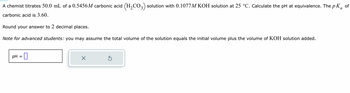 A chemist titrates 50.0 mL of a 0.5456M carbonic acid (H₂CO3) solution with 0.1077M KOH solution at 25 °C. Calculate the pH at equivalence. The pKa of
carbonic acid is 3.60.
Round your answer to 2 decimal places.
Note for advanced students: you may assume the total volume of the solution equals the initial volume plus the volume of KOH solution added.
pH =
X