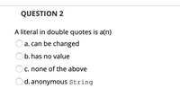 QUESTION 2
A literal in double quotes is a(n)
O a. can be changed
O b. has no value
C. none of the above
d. anonymous String
