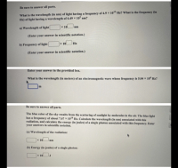 What is the wavelength (in nm) of light having a frequency of 4.9 × 1013 Hz? What is the frequency (in
Hz) of light having a wavelength of 4.49 x 102 nm?
a) Wavelength of light
x 10
nm
(Enter your answer in scientific notation.)
b) Frequency of light
x 10
Hz
(Enter your answer in scientific notation.)
